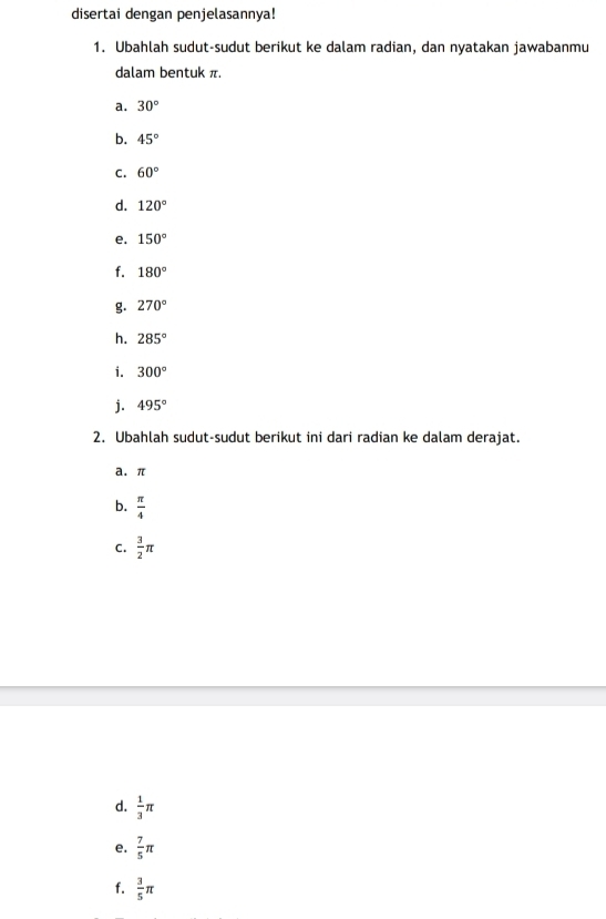 disertai dengan penjelasannya! 
1. Ubahlah sudut-sudut berikut ke dalam radian, dan nyatakan jawabanmu 
dalam bentuk π. 
a. 30°
b. 45°
C. 60°
d. 120°
e. 150°
f. 180°
g. 270°
h. 285°
i. 300°
j. 495°
2. Ubahlah sudut-sudut berikut ini dari radian ke dalam derajat. 
a. π
b.  π /4 
C.  3/2 π
d.  1/3 π
e.  7/5 π
f.  3/5 π