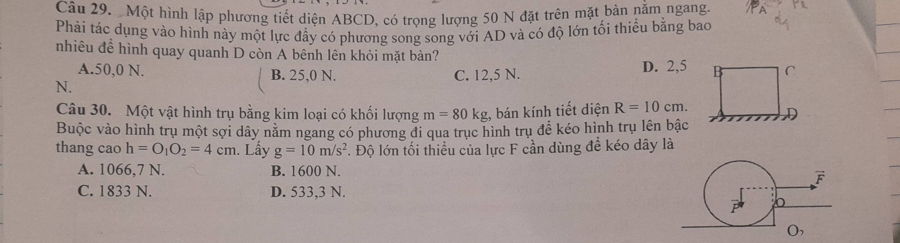 Một hình lập phương tiết diện ABCD, có trọng lượng 50 N đặt trên mặt bàn nằm ngang.
Phải tác dụng vào hình này một lực đầy có phương song song với AD và có độ lớn tối thiểu bằng bao
nhiêu để hình quay quanh D còn A bênh lên khỏi mặt bàn?
D. 2, 5
A. 50,0 N. B. 25,0 N. C. 12,5 N. C
N.
Câu 30. Một vật hình trụ bằng kim loại có khối lượng m=80kg , bán kính tiết diện R=10cm. 
D
Buộc vào hình trụ một sợi dây nằm ngang có phương đi qua trục hình trụ để kéo hình trụ lên bậc
thang cao h=O_1O_2=4cm. Lấy g=10m/s^2 1 Độ lớn tối thiểu của lực F cần dùng để kéo dây là
A. 1066,7 N. B. 1600 N.
C. 1833 N. D. 533,3 N.