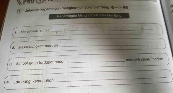 PBV 4 
C Jelaskan kepentingan menghormati Jalur Gemilang. K9.2.6
Kepentingan Menghormati Jalur Gemilang 
_ 
_ 
_ 
1. Merupakan simbol 
_ 
_ 
2. Melambangkan maruah 
_ 
_ 
3. Simbol yang terdapat pada _mewakili identiti negara. 
_ 
4. Lambang kemegahan ___.