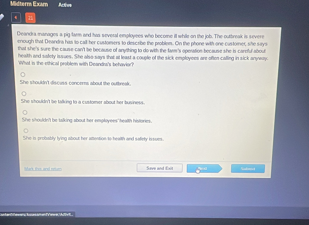 Midterm Exam Active
21
Deandra manages a pig farm and has several employees who become ill while on the job. The outbreak is severe
enough that Deandra has to call her customers to describe the problem. On the phone with one customer, she says
that she's sure the cause can't be because of anything to do with the farm's operation because she is careful about
health and safety issues. She also says that at least a couple of the sick employees are often calling in sick anyway.
What is the ethical problem with Deandra's behavior?
She shouldn't discuss concerns about the outbreak.
She shouldn't be talking to a customer about her business.
She shouldn't be talking about her employees' health histories.
She is probably lying about her attention to health and safety issues.
Mark this and return Save and Exit Next Submit
ContentViewers/AssessmentViewer/Activit