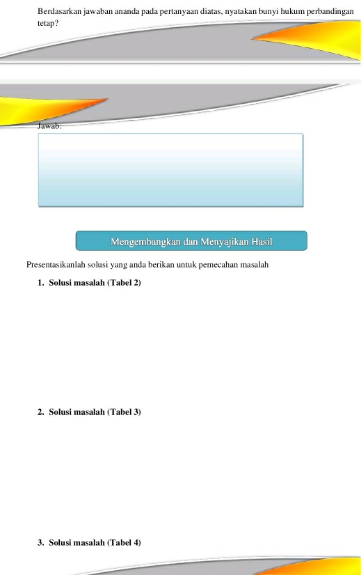 Berdasarkan jawaban ananda pada pertanyaan diatas, nyatakan bunyi hukum perbandingan 
tetap? 
Mengembangkan dan Menyajikan Hasil 
Presentasikanlah solusi yang anda berikan untuk pemecahan masalah 
1. Solusi masalah (Tabel 2) 
2. Solusi masalah (Tabel 3) 
3. Solusi masalah (Tabel 4)