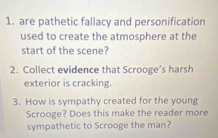 are pathetic fallacy and personification 
used to create the atmosphere at the 
start of the scene? 
2. Collect evidence that Scrooge’s harsh 
exterior is cracking. 
3. How is sympathy created for the young 
Scrooge? Does this make the reader more 
sympathetic to Scrooge the man?