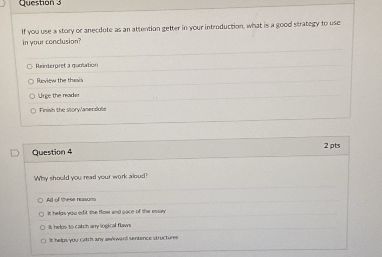 If you use a story or anecdote as an attention getter in your introduction, what is a good strategy to use
in your conclusion?
Reinterpret a quotation
Review the thesis
Urge the reader
Finish the story/anecdote
2 pts
Question 4
Why should you read your work aloud?
All of these reasons
It helps you edit the flow and pace of the essay
It helps to catch any logical flaws
It helps you catch any awkward sentence structures