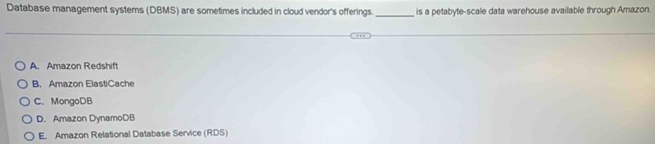 Database management systems (DBMS) are sometimes included in cloud vendor's offerings._ is a petabyte-scale data warehouse available through Amazon.
A. Amazon Redshift
B. Amazon ElastiCache
C. MongoDB
D. Amazon DynamoDB
E. Amazon Relational Database Service (RDS)