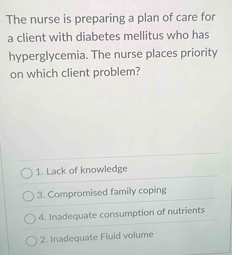 The nurse is preparing a plan of care for
a client with diabetes mellitus who has
hyperglycemia. The nurse places priority
on which client problem?
1. Lack of knowledge
3. Compromised family coping
4. Inadequate consumption of nutrients
2. Inadequate Fluid volume