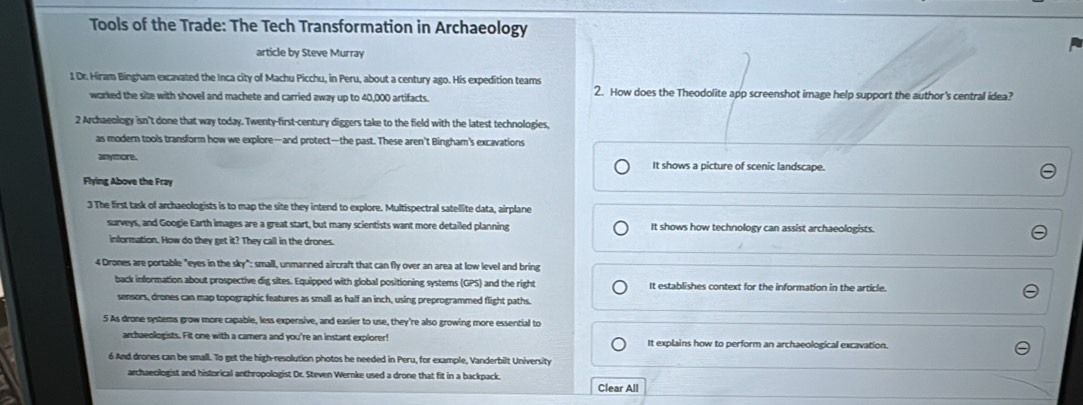 Tools of the Trade: The Tech Transformation in Archaeology
article by Steve Murray
1 Dr. Hiram Bingham excavated the Inca city of Machu Picchu, in Peru, about a century ago. His expedition teams
worked the site with shovel and machete and carried away up to 40,000 artifacts. 2. How does the Theodolite app screenshot image help support the author's central idea?
2 Archaeology isn't done that way today. Twenty-first-century diggers take to the field with the latest technologies,
as modern tools transform how we explore—and protect—the past. These aren't Bingham's excavations
anymore. It shows a picture of scenic landscape.
Flying Above the Fray
3 The first task of archaeologists is to map the site they intend to explore. Multispectral satellite data, airplane
surveys, and Googie Earth images are a great start, but many scientists want more detailed planning It shows how technology can assist archaeologists.
information. How do they get it? They call in the drones.
4 Drones are portable "eyes in the sky": small, unmanned aircraft that can fly over an area at low level and bring
back information about prospective dig sites. Equipped with global positioning systems (GPS) and the right It establishes context for the information in the article.
sensors, drones can map topographic features as small as half an inch, using preprogrammed flight paths.
5 As drone systems grow more capable, less expensive, and easier to use, they're also growing more essential to
archaeologists. Fit one with a camera and you're an instant explorer! It explains how to perform an archaeological excavation.
6 And drones can be small. To get the high-resolution photos he needed in Peru, for example, Vanderbilt University
archaeologist and historical anthropologist Dr. Steven Wernke used a drone that fit in a backpack.
Clear All