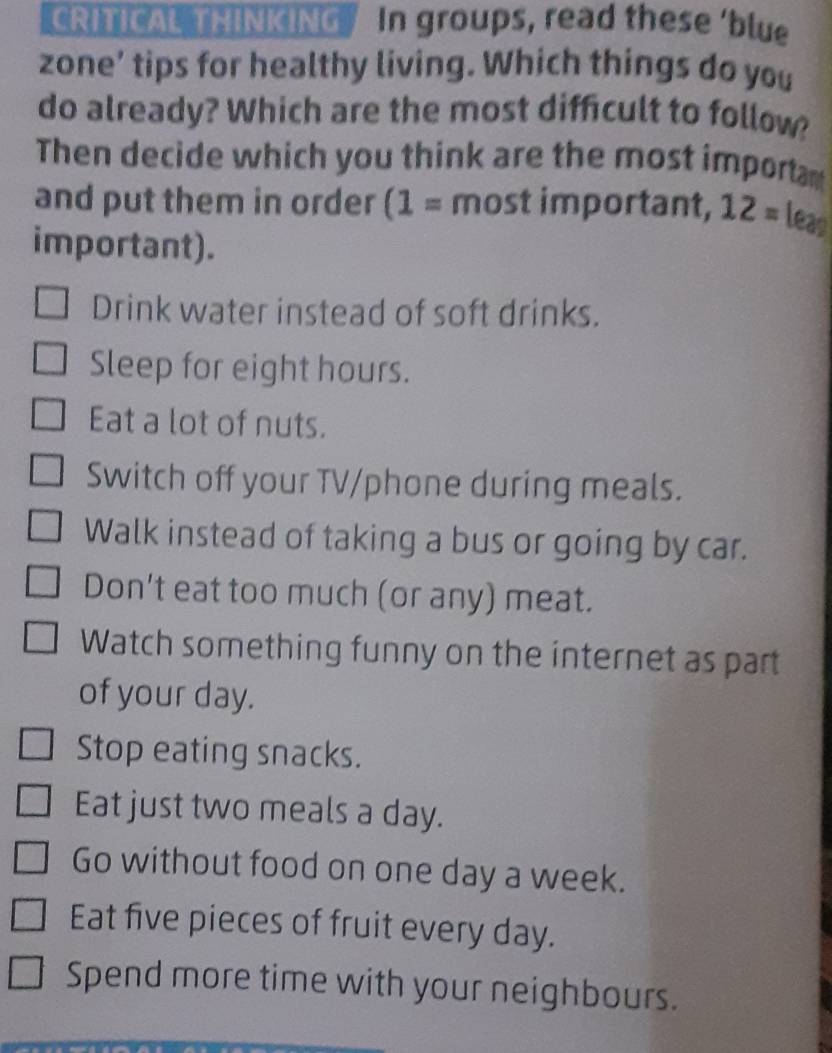 CRITICAL THINKING In groups, read these ‘blue
zone’ tips for healthy living. Which things do you
do already? Which are the most difficult to follow?
Then decide which you think are the most importa
and put them in order (1= most important, 12= leas
important).
Drink water instead of soft drinks.
Sleep for eight hours.
Eat a lot of nuts.
Switch off your TV/phone during meals.
Walk instead of taking a bus or going by car.
Don't eat too much (or any) meat.
Watch something funny on the internet as part
of your day.
Stop eating snacks.
Eat just two meals a day.
Go without food on one day a week.
Eat five pieces of fruit every day.
Spend more time with your neighbours.