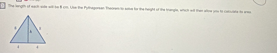 The length of each side will be 8 cm. Use the Pythagorean Theorem to solve for the height of the triangle, which will then allow you to calculate its area.