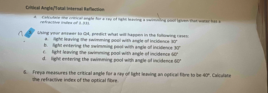 Critical Angle/Total Internal Reflection
4. Calculate the critical angle for a ray of light leaving a swimming pool (given that water has a
refractive index of 1.33).
5. Using your answer to Q4, predict what will happen in the following cases:
a. light leaving the swimming pool with angle of incidence 30°
b. light entering the swimming pool with angle of incidence 30°
c. light leaving the swimming pool with angle of incidence 60°
d. light entering the swimming pool with angle of incidence 60°
6. Freya measures the critical angle for a ray of light leaving an optical fibre to be 40°. Calculate
the refractive index of the optical fibre.