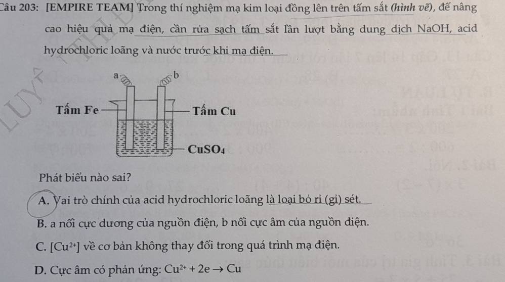 [EMPIRE TEAM] Trong thí nghiệm mạ kim loại đồng lên trên tấm sắt (hình vẽ), để nâng
cao hiệu quả mạ điện, cần rửa sạch tấm sắt lần lượt bằng dung dịch NaOH, acid
hydrochloric loãng và nước trước khi mạ điện.
Phát biểu nào sai?
A. Vai trò chính của acid hydrochloric loãng là loại bỏ ri (gi) sét.
B. a nối cực dương của nguồn điện, b nối cực âm của nguồn điện.
C. [Cu^(2+)] về cơ bản không thay đổi trong quá trình mạ điện.
D. Cực âm có phản ứng: Cu^(2+)+2eto Cu