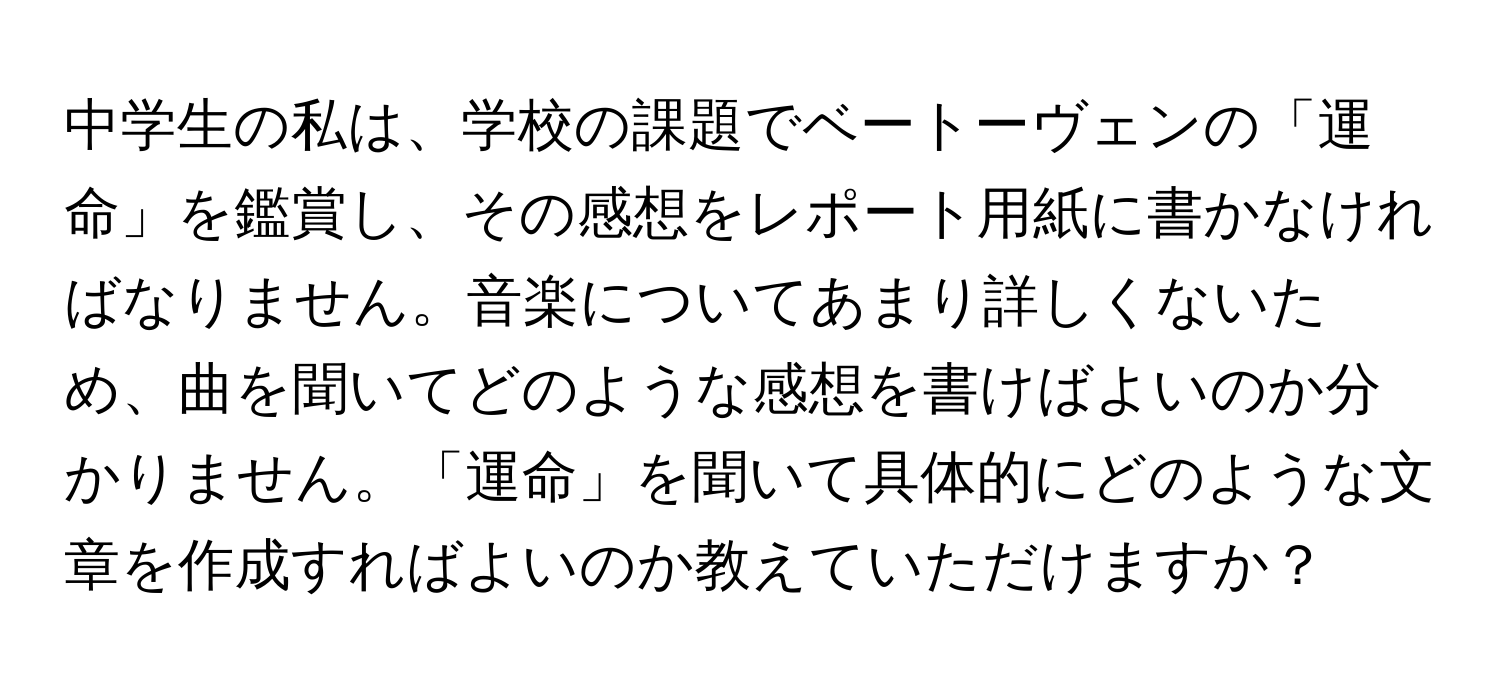 中学生の私は、学校の課題でベートーヴェンの「運命」を鑑賞し、その感想をレポート用紙に書かなければなりません。音楽についてあまり詳しくないため、曲を聞いてどのような感想を書けばよいのか分かりません。「運命」を聞いて具体的にどのような文章を作成すればよいのか教えていただけますか？