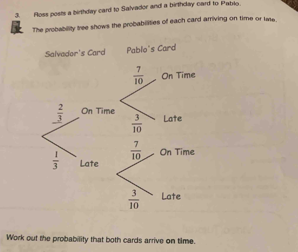 Ross posts a birthday card to Salvador and a birthday card to Pablo. 
The probability tree shows the probabilities of each card arriving on time or late. 
Salvador's Card Pablo's Card
 7/10  On Time
 2/3  On Time
 3/10  Late
 7/10  On Time
 1/3  Late
 3/10  Late 
Work out the probability that both cards arrive on time.