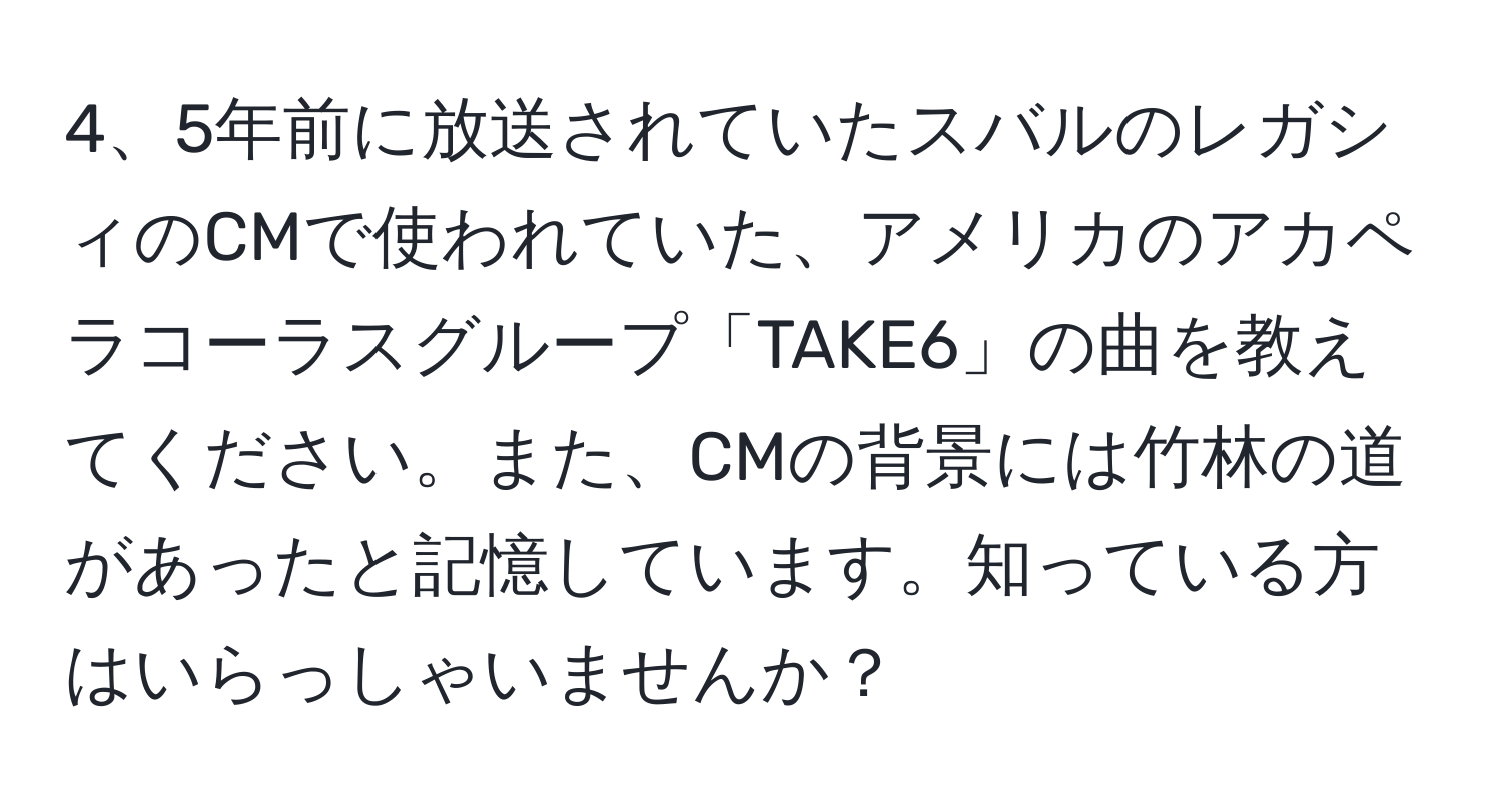 5年前に放送されていたスバルのレガシィのCMで使われていた、アメリカのアカペラコーラスグループ「TAKE6」の曲を教えてください。また、CMの背景には竹林の道があったと記憶しています。知っている方はいらっしゃいませんか？