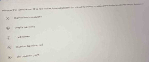 Many countries in sub-Saharan Africa have total fertility rates that exceed 5.0. Which of the following population characteristics is associated with this phenomenon?
High youth dependency ratio
Long life expectancy
Low birth rates
D High elder dependency ratio
F Zero population growth