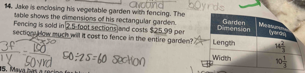 Jake is enclosing his vegetable garden with fencing. The
table shows the dimensions of his rectangular garden. 
Fencing is sold in 2.5-foot sections and costs $25.99 per
section. How much will it cost to fence in the entire garden?
5. Maya has a recir