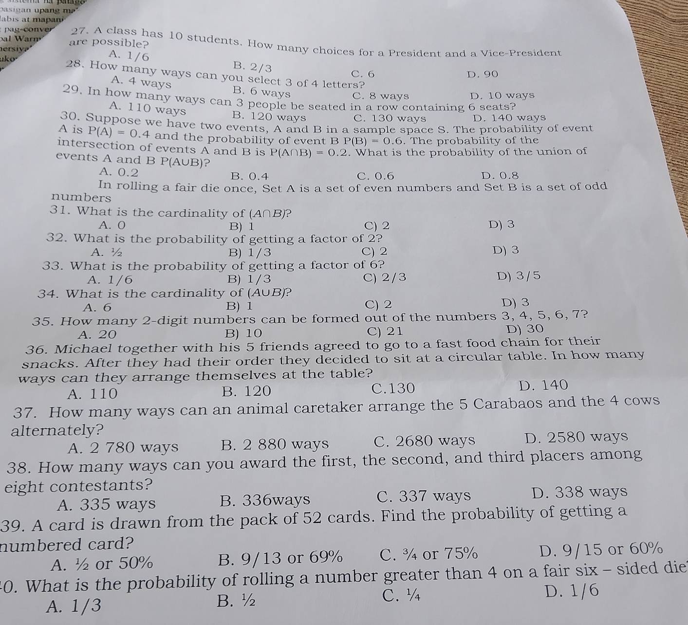 pasig an upang  m ² '
ab is at mapa 
bal  War m are possible?
pag-con ve 27. A class has 10 students. How many choices for a President and a Vice-President
ersi y ? 
uko
A. 1/6 B. 2/3
C. 6 D. 90
28. How many ways can you select 3 of 4 letters?
A. 4 ways B. 6 ways
C. 8 ways D. 10 ways
29. In how many ways can 3 people be seated in a row containing 6 seats?
A. 110 ways B. 120 ways C. 130 ways D. 140 ways
30. Suppose we have two events, A and B in a sample space S. The probability of event
A is P(A)=0.4 and the probability of event B P(B)=0.6. The probability of the
intersection of events A and B is P(A∩ B)=0.2. What is the probability of the union of
events A and B P(A∪ B) ?
A. 0.2
B. 0.4 C. 0.6 D. 0.8
In rolling a fair die once, Set A is a set of even numbers and Set B is a set of odd
numbers
31. What is the cardinality of (A∩B)?
A. 0 B) 1 C) 2 D) 3
32. What is the probability of getting a factor of 2?
A. ½ B) 1/3 C) 2 D) 3
33. What is the probability of getting a factor of 6?
A. 1/6 B) 1/3 C) 2/3 D) 3/5
34. What is the cardinality of (A∪B)?
A. 6 B) 1 C) 2 D) 3
35. How many 2-digit numbers can be formed out of the numbers 3, 4, 5, 6, 7?
A. 20 B) 10 C) 21 D) 30
36. Michael together with his 5 friends agreed to go to a fast food chain for their
snacks. After they had their order they decided to sit at a circular table. In how many
ways can they arrange themselves at the table?
A. 110 B. 120 C.130 D. 140
37. How many ways can an animal caretaker arrange the 5 Carabaos and the 4 cows
alternately?
A. 2 780 ways B. 2 880 ways C. 2680 ways D. 2580 ways
38. How many ways can you award the first, the second, and third placers among
eight contestants?
A. 335 ways B. 336ways
C. 337 ways D. 338 ways
39. A card is drawn from the pack of 52 cards. Find the probability of getting a
numbered card?
A. ½ or 50% B. 9/13 or 69% C. ¾ or 75% D. 9/15 or 60%
40. What is the probability of rolling a number greater than 4 on a fair six - sided diet
A. 1/3
B. ½ C. ½ D. 1/6