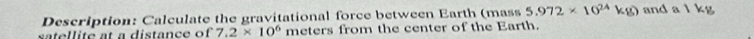 Description: Calculate the gravitational force between Earth (mass 5.972* 10^(24)kg) and a l kg
satellite at a distance of 7.2* 10^6 meters from the center of the Earth.