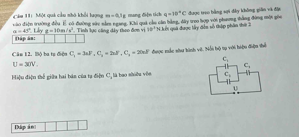 Một quả cầu nhỏ khối lượng m=0,1g mang điện tích q=10^(-8)C được treo bằng sợi dây không giãn và đặt
vào điện trường đều vector E có đường sức nằm ngang. Khi quả cầu cân bằng, dây treo hợp với phương thẳng đứng một góc
alpha =45°. Lấy g=10m/s^2. Tính lực căng dây theo đơn vị 10^(-3)N kết quả được lấy đến số thập phân thứ 2
Đáp án:
Câu 12. Bộ ba tụ điện C_1=3nF,C_2=2nF,C_3=20nF được mắc như hình vẽ. Nối bộ tụ với hiệu điện thế
U=30V.
Hiệu điện thế giữa hai bản của tụ điện C_3 là bao nhiêu vôn
Đáp án: