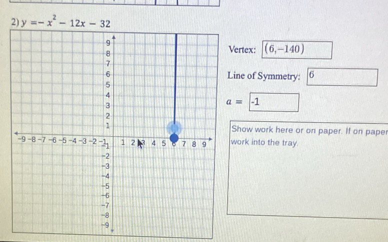 y=-x^2-12x-32
rtex: (6,-140)
ne of Symmetry: 6
a= -1
how work here or on paper. If on paper
ork into the tray.