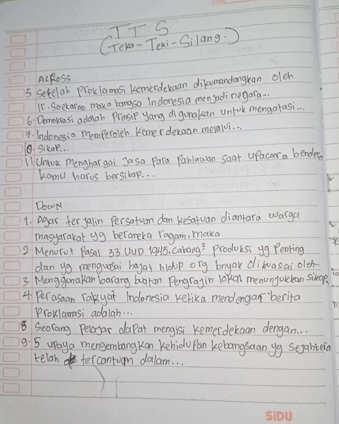 TTS 
CTeka-Texi-Silang. ) 
AcRoss 
5 Setelab Proklamasi kemerdeuaan dikomandangkan oleh 
11. Soekarno maka bangsa Indonesia menJadi negara.. . 
6 Demokasi adalar Prinsip yang digonakan unfok mengatasi. . . 
T. Indonesia memperoleh Kemerdekaan melalvi. . . 
⑤. Sikap. . . 
11i Untou menghar gai Jasa Para Parlawan saat uPacar a bendeta 
kamu haros bersikap. . . 
Do0N 
1. Agar fer jalin Persatuan dan Kesatuan diantara warga 
masyarakat yg berareka ragam, maka 
2 Menorot Pasal 33 UuD 19H5, Caba ng^2 prodoksi yg Penting 
can yg menguasai hagat hichop ong bnyak dikuasai oleh 
3. Menggonakar barang buaran Pengragin lokal menonjokkan sikop 
4 Per asaan Takyar Indonesia Kefika mendengar'berita 
Proklamasi adalah. . . 
8 Seorang Pelayar daPat mengisi Kemerdekaan dengan. . . 
9. 5 upaya mengembangKan kehido Pan kebangsaan yg segahtela 
telah fercantuon dalam. . .