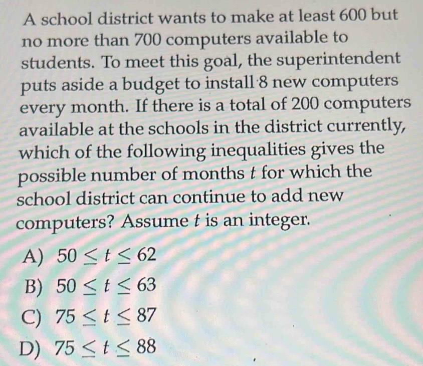 A school district wants to make at least 600 but
no more than 700 computers available to
students. To meet this goal, the superintendent
puts aside a budget to install 8 new computers
every month. If there is a total of 200 computers
available at the schools in the district currently,
which of the following inequalities gives the
possible number of months t for which the
school district can continue to add new
computers? Assume t is an integer.
A) 50≤ t≤ 62
B) 50≤ t≤ 63
C) 75≤ t≤ 87
D) 75≤ t≤ 88