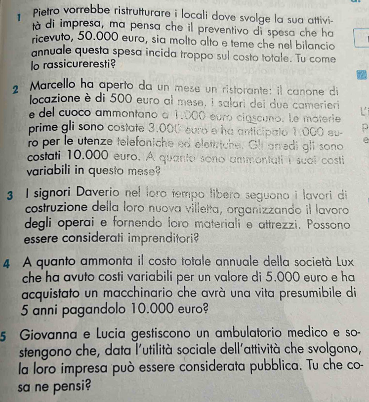 Pietro vorrebbe ristrutturare i locali dove svolge la sua attivi- 
tà di impresa, ma pensa che il preventivo di spesa che ha 
ricevuto, 50.000 euro, sia molto alto e teme che nel bilancio 
annuale questa spesa incida troppo sul costo totale. Tu come 
lo rassicureresti? 
a 
2 Marcello ha aperto da un mese un ristorante: il canone di 
locazione è di 500 euro al mese, i salari dei due camerieri L 
e del cuoco ammontano a 1,000 euró ciascuno. Le materie 
prime gli sono costate 3.000 euro e ha anticipato 1:000 eu- p 
ro per le utenze telefoniche ed elettriche. Gli arredi gli sono e 
costati 10.000 euro. A quanto sono ammontati I suol costi 
variabili in questo mese 
3 I signori Daverio nel loro tempo libero seguono i lavori di 
costruzione della loro nuova villetta, organizzando il lavoro 
degli operai e fornendo loro materiali e attrezzi. Possono 
essere considerati imprenditori? 
4 A quanto ammonta il costo totale annuale della società Lux 
che ha avuto costi variabili per un valore di 5.000 euro e ha 
acquistato un macchinario che avrà una vita presumibile di
5 anni pagandolo 10.000 euro? 
5 Giovanna e Lucia gestiscono un ambulatorio medico e so- 
stengono che, data l'utilità sociale dell'attività che svolgono, 
la loro impresa può essere considerata pubblica. Tu che co- 
sa ne pensi?