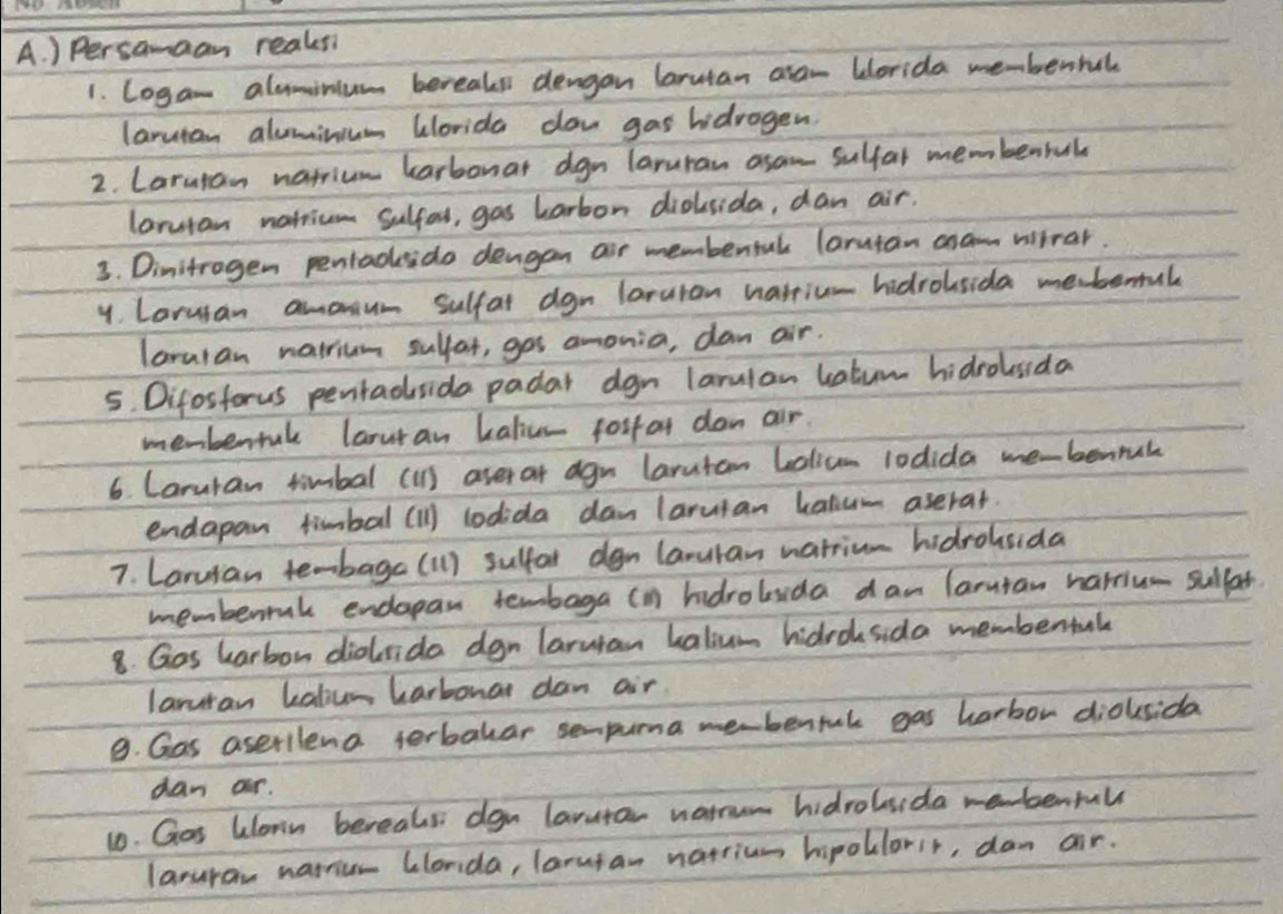 ) Persamaan reaksi 
1. Logan aluminium bereaks dengan larutan aran Worida membenbal 
larutan aluminum alorida daw gas hidrogen. 
2. Laruran natrium karbonat dgn laruran asam sulfal membenral 
larutan natricm Sulfal, gas harbon diolsida, dan air. 
3. Dinitrogen pentadsdo dengan ar membentak larutan asam willrar. 
y. Larusan amoum sulfat dgn laruran harric- hidrolsida me.bemak 
lararan natrium sulfat, gos amonia, dan air. 
5. Difosforus pentadsida padar dgn larulan katum hidrolusida 
menbentuk larur an kalics forfor don air. 
6. Caruran timbal (1) aser at agn larutan Lolicm 10dida me-benrul 
endapan fimbal (1) lodida dan laruian katum aserat. 
7. Laruian te-baga (1) suffar dgn laruran natrium hidrolsida 
memberrak endapan tembaga (in hdrolsida dan laruian harriu- sulfat 
8. Gos harbon dioida dgn larutan halium hidroksida membental 
laruran katicn harbonar dan air. 
9. Gas aserilena terbalar sempuma mebenful gas harbor dioksida 
dan ar. 
10. Gos klorn bereals dgn larutar warrum hidroluida ebenfull 
laruran naicr Clonda, larusan narrium hipollorir, dam air.