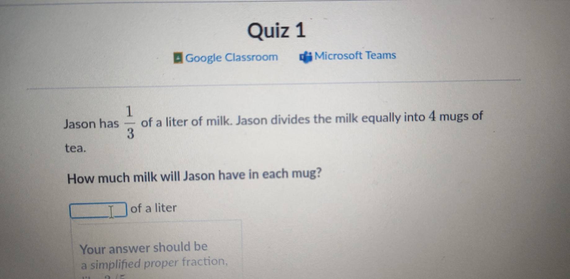 Google Classroom Microsoft Teams 
Jason has  1/3  of a liter of milk. Jason divides the milk equally into 4 mugs of 
tea. 
How much milk will Jason have in each mug? 
of a liter 
Your answer should be 
a simplified proper fraction.