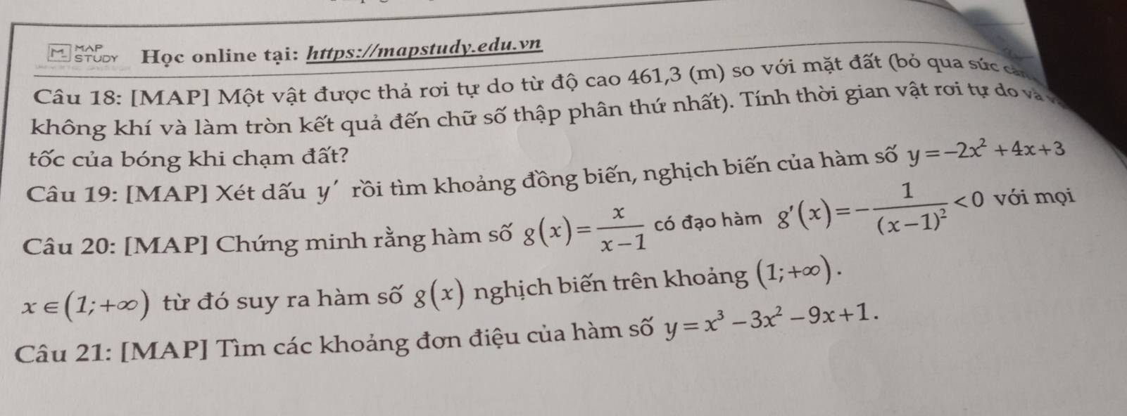 upr Học online tại: https://mapstudy.edu.vn 
Câu 18: [MAP] Một vật được thả rơi tự do từ độ cao 461,3 (m) so với mặt đất (bỏ qua sức cn 
không khí và làm tròn kết quả đến chữ số thập phân thứ nhất). Tính thời gian vật rơi tự do và v 
tốc của bóng khi chạm đất? 
Câu 19: [MAP] Xét dấu y' rồi tìm khoảng đồng biến, nghịch biến của hàm số y=-2x^2+4x+3
Câu 20: [MAP] Chứng minh rằng hàm số g(x)= x/x-1  có đạo hàm g'(x)=-frac 1(x-1)^2<0</tex> với mọi
x∈ (1;+∈fty ) từ đó suy ra hàm số g(x) nghịch biến trên khoảng (1;+∈fty ). 
Câu 21: [MAP] Tìm các khoảng đơn điệu của hàm số y=x^3-3x^2-9x+1.