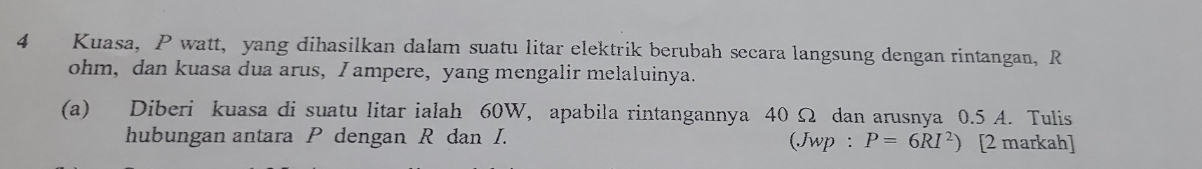 Kuasa, P watt, yang dihasilkan dalam suatu litar elektrik berubah secara langsung dengan rintangan, R
ohm, dan kuasa dua arus, I ampere, yang mengalir melaluinya. 
(a) Diberi kuasa di suatu litar ialah 60W, apabila rintangannya 40 Ω dan arusnya 0.5 A. Tulis 
hubungan antara P dengan R dan I. (Jwp : P=6RI^2) [2 markah]