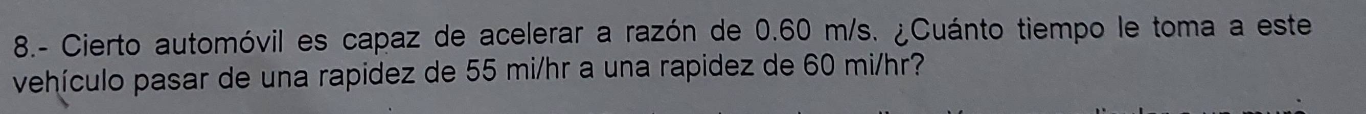 8.- Cierto automóvil es capaz de acelerar a razón de 0.60 m/s. ¿Cuánto tiempo le toma a este 
vehículo pasar de una rapidez de 55 mi/hr a una rapidez de 60 mi/hr?