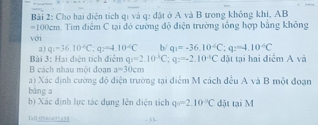 Cho bai điện tích q1 và q2 đặt ở A và B trong không khí, AB
=100cm 1 Tìm điểm C tại đó cường độ điện trường tổng hợp bằng không 
với 
a) q_1=36.10^(-6)C; q_2=4.10^(-6)C b/ q_1=-36.10^(-6)C; q_2=4.10^(-6)C
Bài 3: Hai điện tích điểm q_1=2.10^(-8)C; q_2=-2.10^(-8)C đặt tại hai điểm A và 
B cách nhau một đoạn a=30cm
a) Xác định cường độ diện trường tại điểm M cách đều A và B một đoạn 
bằng a 
b) Xác định lực tác dụng lên điện tích q_0=2.10^(-9)C dặt tại M
Tell:0946495151 - 33-