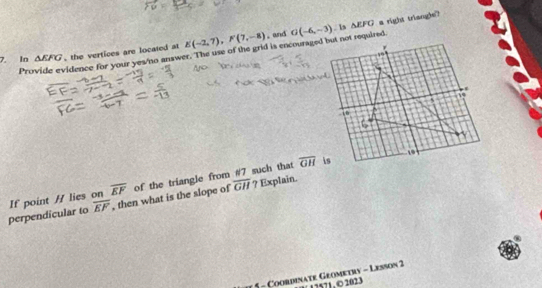 .and △ EFG
Provide evidence for your yes/'no answer. The use of the grid is encouraged but not required. s right triangle? 
7. Io △ EFG , the vertices are located at E(-2,7), F(7,-8) G(-6,-3). 1
overline GH
overline GH
perpendicular to If point / lies on overline EF , then what is the slope of of the triangle from #7 such that ? Explain.
overline EF
* 5 - Coordinate Geometry - Lesson 2 17571, © 2023