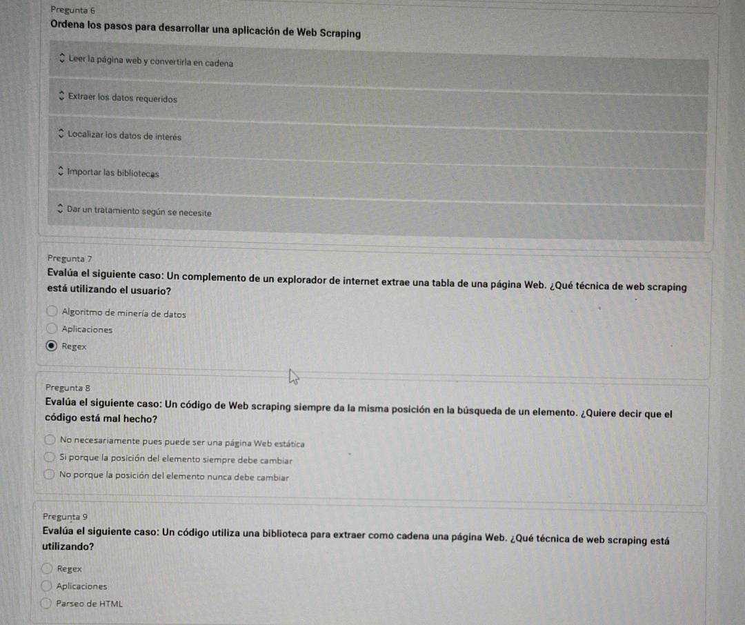Pregunta 6
Ordena los pasos para desarrollar una aplicación de Web Scraping
Leer la página web y convertirla en cadena
Extraer los datos requeridos
Localizar los datos de interés
Importar las bibliotecas
Dar un tratamiento según se necesite
Pregunta 7
Evalúa el siguiente caso: Un complemento de un explorador de internet extrae una tabla de una página Web. ¿Qué técnica de web scraping
está utilizando el usuario?
Algoritmo de minería de datos
Aplicaciones
Regex
Pregunta 8
Evalúa el siguiente caso: Un código de Web scraping siempre da la misma posición en la búsqueda de un elemento. ¿Quiere decir que el
código está mal hecho?
No necesariamente pues puede ser una página Web estática
Si porque la posición del elemento siempre debe cambiar
No porque la posición del elemento nunca debe cambiar
Pregunta 9
Evalúa el siguiente caso: Un código utiliza una biblioteca para extraer como cadena una página Web. ¿Qué técnica de web scraping está
utilizando?
Regex
Aplicaciones
Parseo de HTML