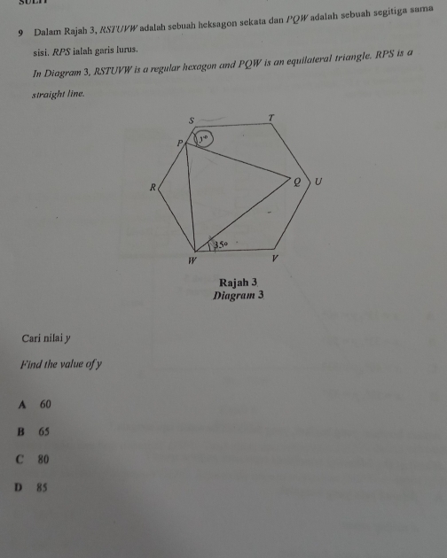 Dalam Rajah 3, RSTUPW adalah sebuah heksagon sekata dan PQW adalah sebuah segitiga sama
sisi. RPS ialah garis lurus.
In Diagram 3, RSTUVW is a regular hexagon and PQW is an equilateral triangle. RPS is a
straight line.
Rajah 3
Diagram 3
Cari nilai y
Find the value of y
A 60
B 65
C 80
D 85