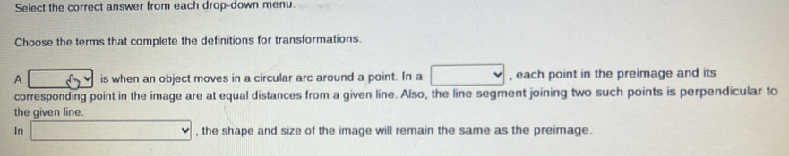 Select the correct answer from each drop-down menu.
Choose the terms that complete the definitions for transformations.
A is when an object moves in a circular arc around a point. In a □ , each point in the preimage and its
corresponding point in the image are at equal distances from a given line. Also, the line segment joining two such points is perpendicular to
the given line.
In □ , the shape and size of the image will remain the same as the preimage.