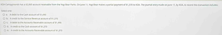 KOA Campgrounds has a $2,860 account receivable from the Yogi Bear Parks. On June 11, Yogi Bear makes a partial payment of $1,370 to KOA. The journal entry made on June 11, by KOA, to record this transaction includes:
Select one:
a. A debit to the Cash account of $1,490
b. A credit to the Service Revenue account of $1,370
c. A debit to the Accounts Receivable account of $1,490
d. A credit to the Cash account of $1,370
e. A credit to the Accounts Receivable account of $1,370