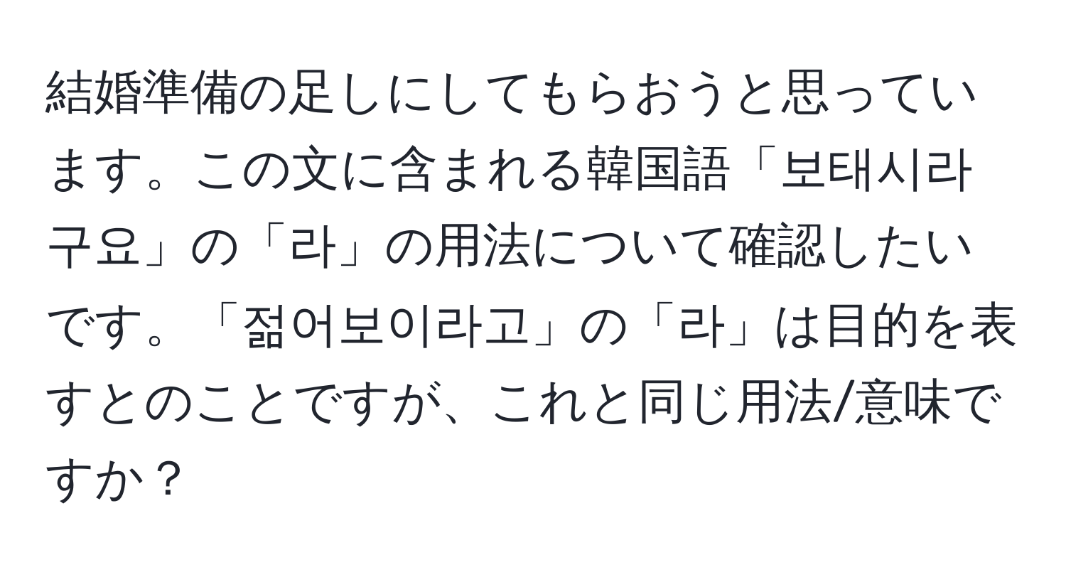 結婚準備の足しにしてもらおうと思っています。この文に含まれる韓国語「보태시라구요」の「라」の用法について確認したいです。「젊어보이라고」の「라」は目的を表すとのことですが、これと同じ用法/意味ですか？