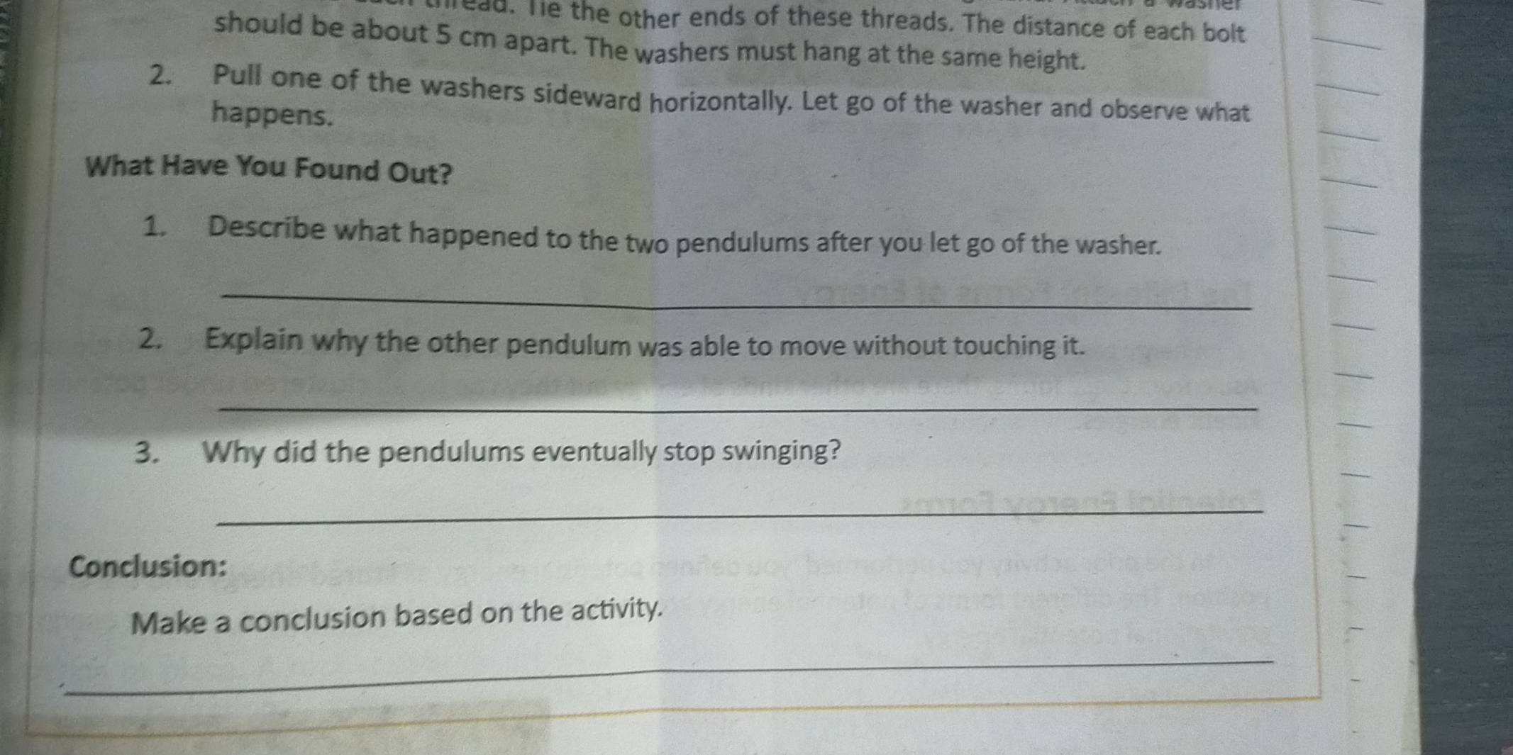 ead. Te the other ends of these threads. The distance of each bolt 
should be about 5 cm apart. The washers must hang at the same height. 
2. Pull one of the washers sideward horizontally. Let go of the washer and observe what 
happens. 
What Have You Found Out? 
1. Describe what happened to the two pendulums after you let go of the washer. 
_ 
2. Explain why the other pendulum was able to move without touching it. 
_ 
3. Why did the pendulums eventually stop swinging? 
_ 
Conclusion: 
Make a conclusion based on the activity. 
_