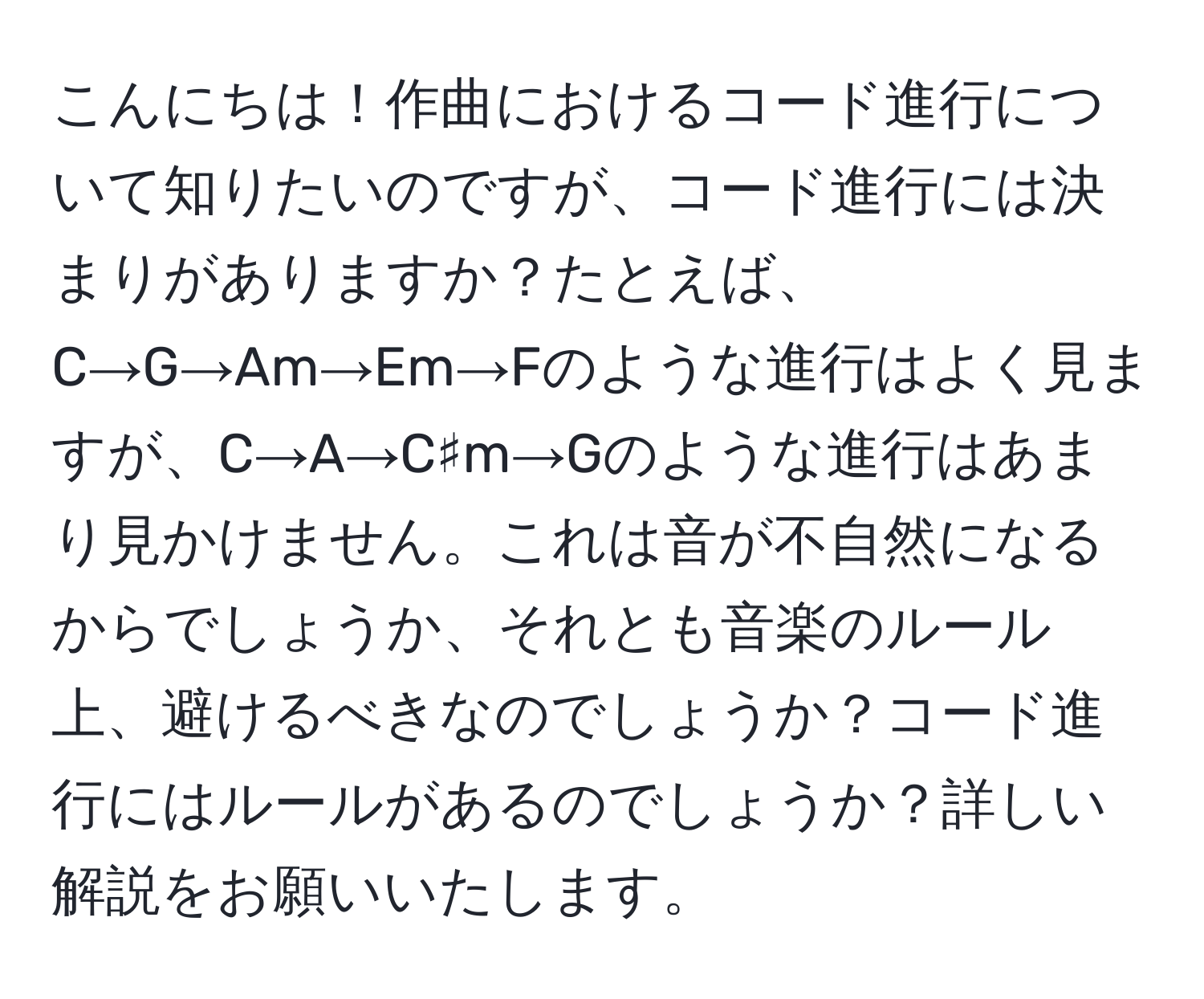 こんにちは！作曲におけるコード進行について知りたいのですが、コード進行には決まりがありますか？たとえば、C→G→Am→Em→Fのような進行はよく見ますが、C→A→C♯m→Gのような進行はあまり見かけません。これは音が不自然になるからでしょうか、それとも音楽のルール上、避けるべきなのでしょうか？コード進行にはルールがあるのでしょうか？詳しい解説をお願いいたします。