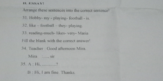 ESSAY! 
Arrange these sentences into the correct sentence! 
31. Hobby- my - playing- football - is. 
32. like - football - they- playing. 
33. reading-much- likes- very- Maria 
Fill the blank with the correct answer! 
34. Teacher : Good afternoon Mira. 
Mira :...., sir 
35. A : Hi, .' .? 
B : Hi, I am fine. Thanks.