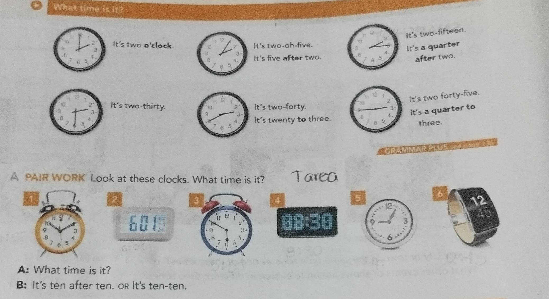 What time is it?
2 It's two o'clock.It's two-oh-five.
0
3
It's a quarter
. 8
It's two-fifteen.
4
It's five after two. 5 after two.
7
It's two forty-five.
It's two-thirty.It's two-forty.
It's twenty to three.It's a quarter to
three.
GRAMMAR PLUS
A PAIR WORK Look at these clocks. What time is it?
2
4
5
6
12
12
601388 :30 3
45
A: What time is it?
B: It's ten after ten. oR It's ten-ten.