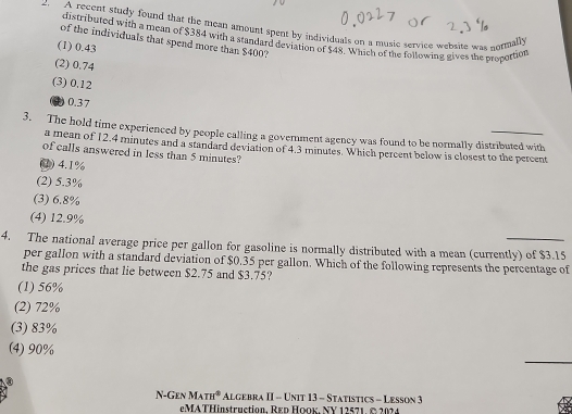 A recent study found that the mean amount spent by individuals on a music service website was normally
distributed with a mean of $384 with a standard deviation of $48. Which of the following gives the procottion
of the individuals that spend more than $400?
(1) 0.43
(2) 0.74
(3) 0.12
0) 0.37
3. The hold time experienced by people calling a government agency was found to be normally distributed with
a mean of 12.4 minutes and a standard deviation of 4.3 minutes. Which percent below is closest to the percent
of calls answered in less than 5 minutes?
(1) 4.1%
(2) 5.3%
(3) 6.8%
(4) 12.9%
4. The national average price per gallon for gasoline is normally distributed with a mean (currently) of $3.15
per gallon with a standard deviation of $0.35 per gallon. Which of the following represents the percentage of
the gas prices that lie between $2.75 and $3.75?
(1) 56%
(2) 72%
(3) 83%
_
(4) 90%
i-GEN MATH^0 At GF tAprod -=II=UNITI3-STATISTI s - Lesson 3
eMATHinstruction. REd ΗOOκ. NY 12571. © 2024