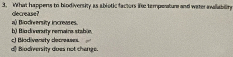 3, What happens to biodiversity as abiotic factors like temperature and water availability
decrease?
a) Biodiversity increases.
b) Biodiversity remains stable.
c) Biodiversity decreases.
d) Biodiversity does not change.