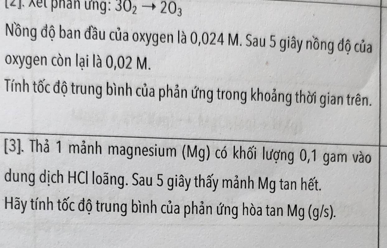 [2]. Xết phân ứng: 3O_2to 2O_3
Nông độ ban đầu của oxygen là 0,024 M. Sau 5 giây nồng độ của 
oxygen còn lại là 0,02 M. 
Tính tốc độ trung bình của phản ứng trong khoảng thời gian trên. 
[3]. Thả 1 mảnh magnesium (Mg) có khối lượng 0,1 gam vào 
dung dịch HCl loãng. Sau 5 giây thấy mảnh Mg tan hết. 
*Hãy tính tốc độ trung bình của phản ứng hòa tan Mg (g/s).