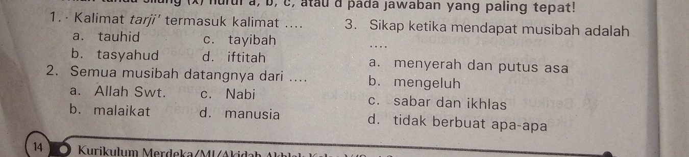 hurul a, b, c, atau d pada jawaban yang paling tepat!
1. · Kalimat tarji’ termasuk kalimat .... 3. Sikap ketika mendapat musibah adalah
a. tauhid c. tayibah
…
b. tasyahud d. iftitah a. menyerah dan putus asa
2. Semua musibah datangnya dari .... b. mengeluh
a. Allah Swt. c. Nabi c. sabar dan ikhlas
b. malaikat d. manusia d. tidak berbuat apa-apa
14 Kurikulum Merdeka/MVAki