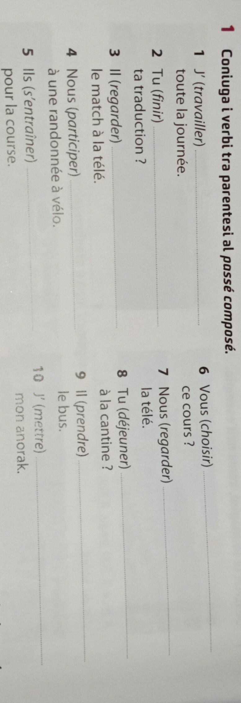 Coniuga i verbi tra parentesi al possé composé. 
1 J' (travailler) _6 Vous (choisir) 
_ 
toute la journée. 
ce cours ? 
2 Tu (finir)_ 
7 Nous (regarder)_ 
ta traduction ? 
la télé. 
3 II (regarder) _8 Tu (déjeuner) 
_ 
le match à la télé. à la cantine ? 
4 Nous (participer)_ 
9 1l (prendre)_ 
à une randonnée à vélo. 
le bus. 
10 J' (mettre)_ 
5 Ils (s'entraîner)_ 
mon anorak. 
pour la course.