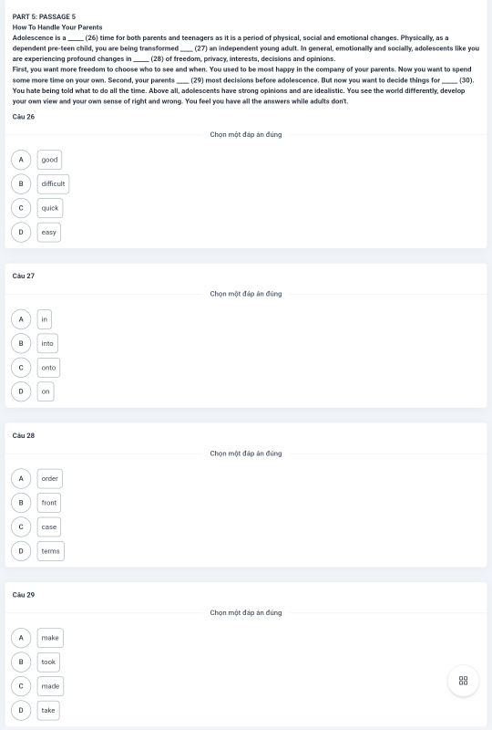 PART §: PASSAGE 5
How To Handle Your Parents
Adolescence is a _(26) time for both parents and teenagers as it is a period of physical, social and emotional changes. Physically, as a
dependent pre-teen child, you are being transformed , (27) an independent young adult. In general, emotionally and socially, adolescents like you
are experiencing profound changes in _(28) of freedom, privacy, interests, decisions and opinions
First, you want more freedom to choose who to see and when. You used to be most happy in the company of your parents. Now you want to spend
some more time on your own. Second, your parents_ (29) most decisions before adolescence. But now you want to decide things for_ (30),
You hate being told what to do all the time. Above all, adolescents have strong opinions and are idealistic. You see the world differently, develop
your own view and your own sense of right and wrong. You feel you have all the answers while adults don't.
Câu 26
Chọn một đáp án đúng
A good
B difficult
C quick
D easy
Câu 27
Chọn một đáp án đũng
A in
B into
C onto
D on
Câu 28
Chọn một đáp án đũng
A order
B front
C case
D terms
Câu 29
Chọn một đáp án đúng
A make
B to ok
C made
88
D take