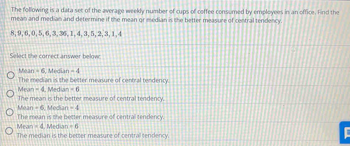 The following is a data set of the average weekly number of cups of coffee consumed by employees in an office. Find the
mean and median and determine if the mean or median is the better measure of central tendency.
8, 9, 6, 0, 5, 6, 3, 36, 1, 4, 3, 5, 2, 3, 1, 4
Select the correct answer below:
Mean =6 , Median =4
The median is the better measure of central tendency.
Mean =4 , Median =6
The mean is the better measure of central tendency.
Mean =6 , Median =4
The mean is the better measure of central tendency.
Mean =4 , Median =6
The median is the better measure of central tendency.