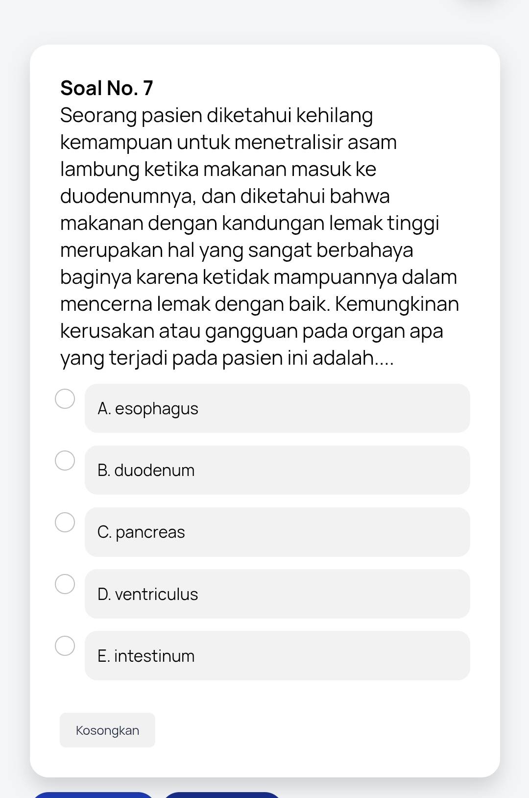 Soal No. 7
Seorang pasien diketahui kehilang
kemampuan untuk menetralisir asam
lambung ketika makanan masuk ke
duodenumnya, dan diketahui bahwa
makanan dengan kandungan lemak tinggi
merupakan hal yang sangat berbahaya
baginya karena ketidak mampuannya dalam
mencerna lemak dengan baik. Kemungkinan
kerusakan atau gangguan pada organ apa
yang terjadi pada pasien ini adalah....
A. esophagus
B. duodenum
C. pancreas
D. ventriculus
E. intestinum
Kosongkan